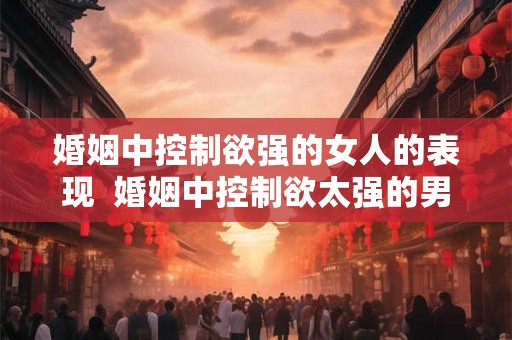 婚姻中控制欲强的女人的表现  婚姻中控制欲太强的男人