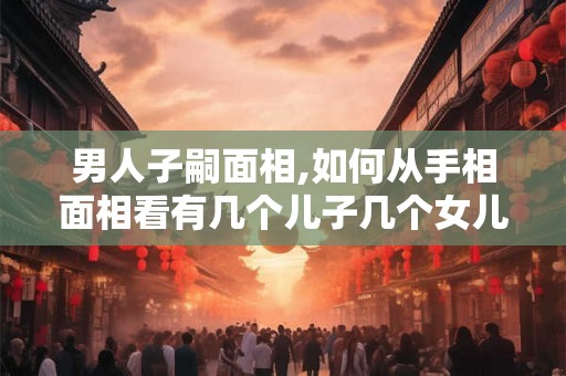 男人子嗣面相,如何从手相面相看有几个儿子几个女儿