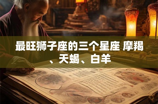 最旺狮子座的三个星座 摩羯、天蝎、白羊 最旺狮子座的三个星座 摩羯、天蝎、白羊