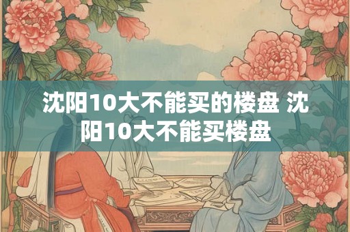 沈阳10大不能买的楼盘 沈阳10大不能买楼盘 沈阳10大不能买的楼盘 沈阳10大不能买楼盘