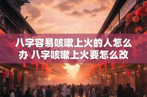 八字容易咳嗽上火的人怎么办 八字咳嗽上火要怎么改善 八字容易咳嗽上火的人怎么办 八字咳嗽上火要怎么改善
