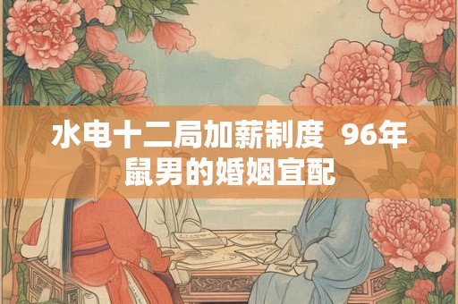 水电十二局加薪制度  96年鼠男的婚姻宜配