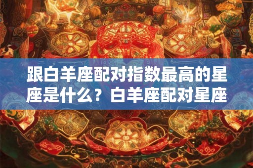 跟白羊座配对指数最高的星座是什么？白羊座配对星座