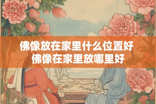 佛像放在家里什么位置好 佛像在家里放哪里好