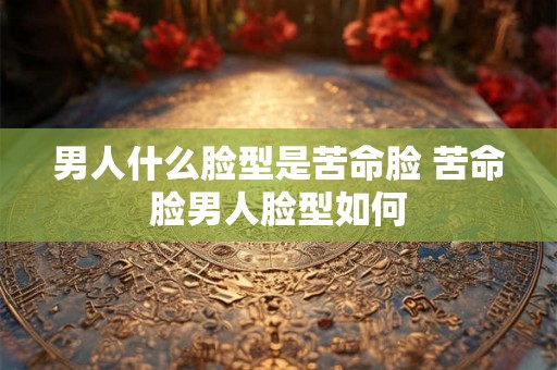 男人什么脸型是苦命脸 苦命脸男人脸型如何