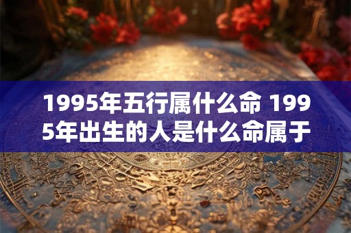 1995年五行属什么命 1995年出生的人是什么命属于哪个五行属性
