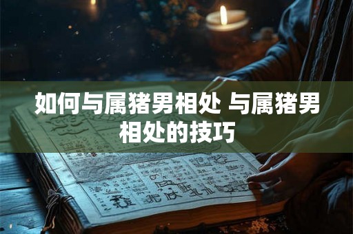如何与属猪男相处 与属猪男相处的技巧