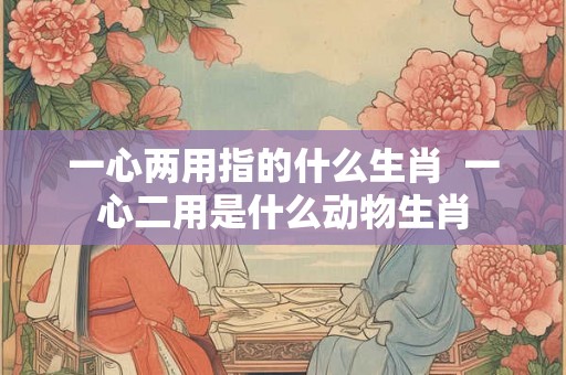 一心两用指的什么生肖  一心二用是什么动物生肖