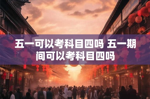 五一可以考科目四吗 五一期间可以考科目四吗
