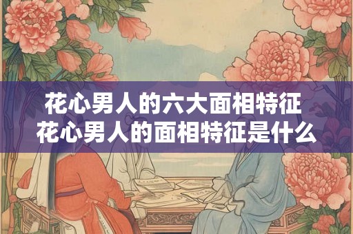 花心男人的六大面相特征 花心男人的面相特征是什么