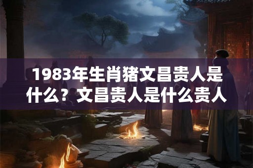 1983年生肖猪文昌贵人是什么？文昌贵人是什么贵人？