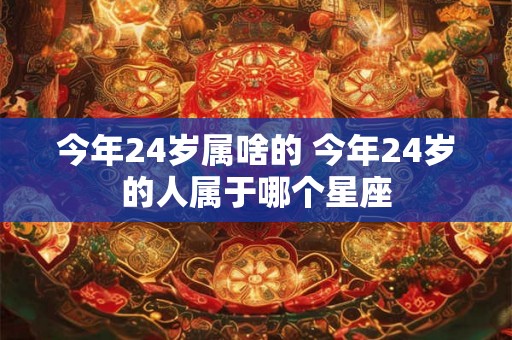今年24岁属啥的 今年24岁的人属于哪个星座 今年24岁属啥的 今年24岁的人属于哪个星座
