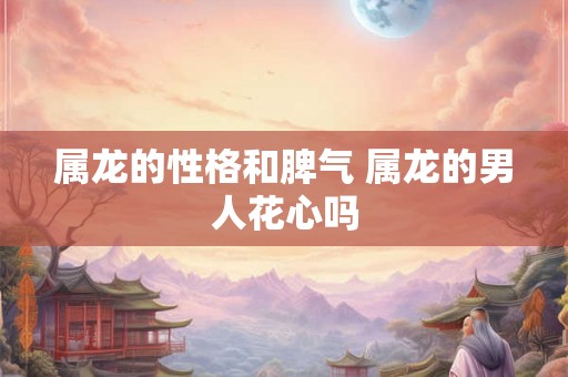 属龙的性格和脾气 属龙的男人花心吗