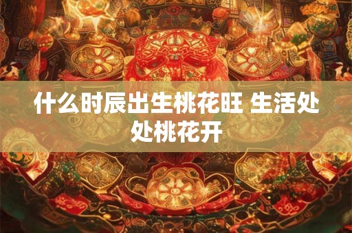 什么时辰出生桃花旺 生活处处桃花开 什么时辰出生桃花旺 生活处处桃花开