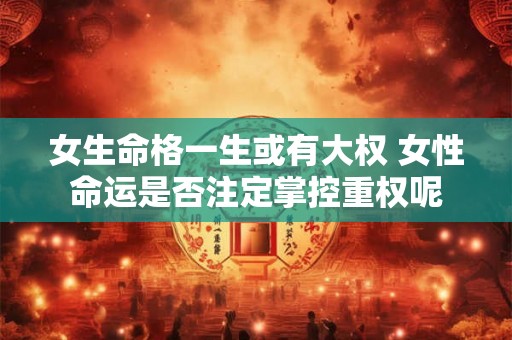 女生命格一生或有大权 女性命运是否注定掌控重权呢 女生命格一生或有大权 女性命运是否注定掌控重权呢