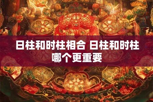 日柱和时柱相合 日柱和时柱哪个更重要 日柱和时柱相合 日柱和时柱哪个更重要
