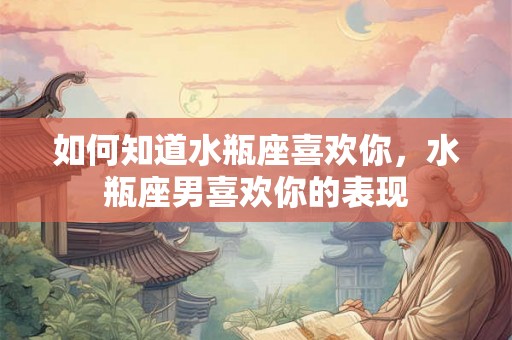 如何知道水瓶座喜欢你，水瓶座男喜欢你的表现