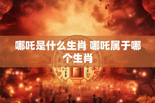 哪吒是什么生肖 哪吒属于哪个生肖