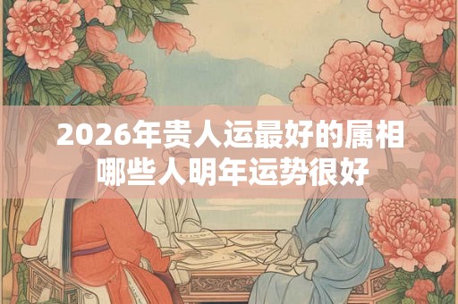 2026年贵人运最好的属相 哪些人明年运势很好