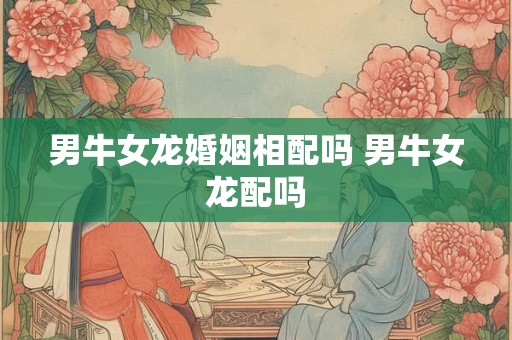 男牛女龙婚姻相配吗 男牛女龙配吗 男牛女龙婚姻相配吗 男牛女龙配吗