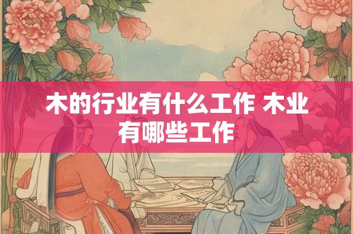 木的行业有什么工作 木业有哪些工作 木的行业有什么工作 木业有哪些工作