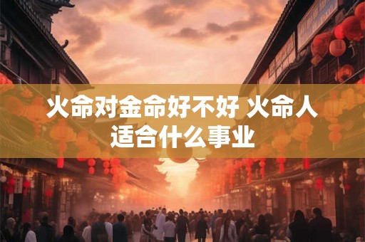 火命对金命好不好 火命人适合什么事业