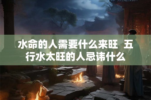 水命的人需要什么来旺 五行水太旺的人忌讳什么 水命的人需要什么来旺 五行水太旺的人忌讳什么