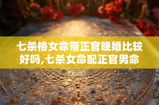 七杀格女命带正官晚婚比较好吗,七杀女命配正官男命 七杀格女命带正官晚婚比较好吗,七杀女命配正官男命