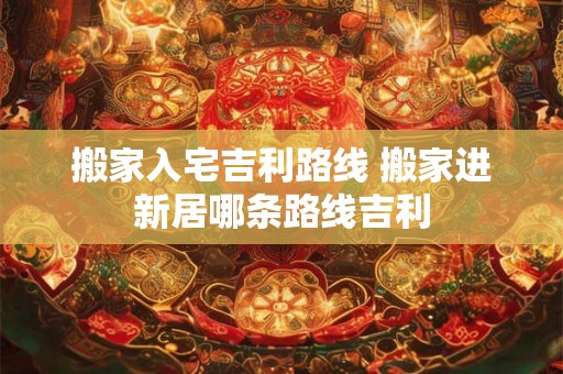 搬家入宅吉利路线 搬家进新居哪条路线吉利