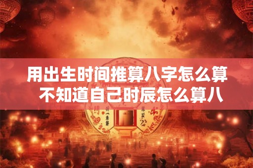 用出生时间推算八字怎么算 不知道自己时辰怎么算八字 用出生时间推算八字怎么算 不知道自己时辰怎么算八字