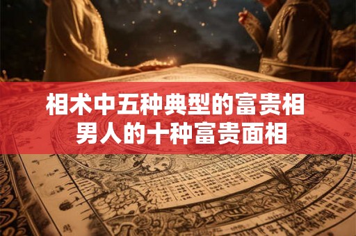 相术中五种典型的富贵相  男人的十种富贵面相