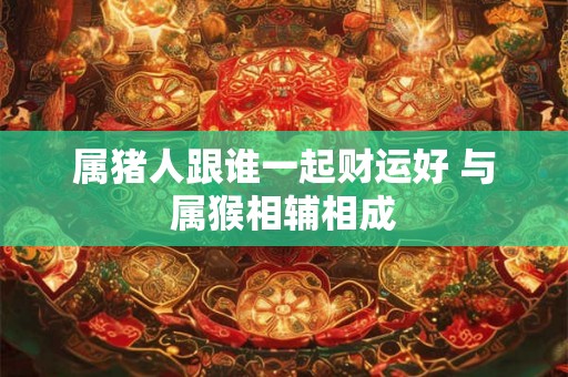属猪人跟谁一起财运好 与属猴相辅相成