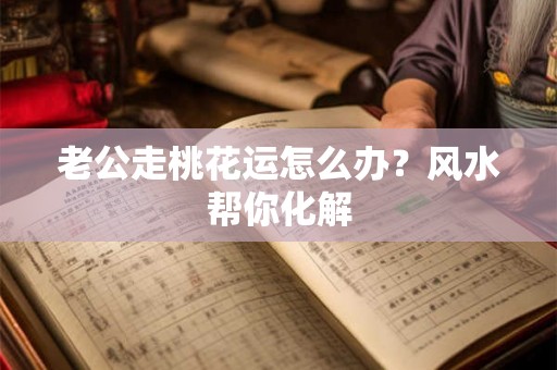 老公走桃花运怎么办?风水帮你化解 老公走桃花运怎么办?风水帮你化解