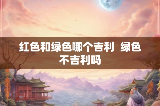 红色和绿色哪个吉利  绿色不吉利吗