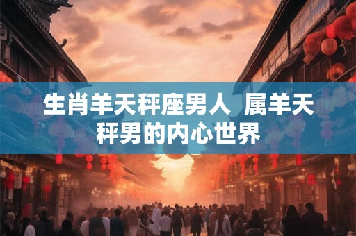 生肖羊天秤座男人  属羊天秤男的内心世界