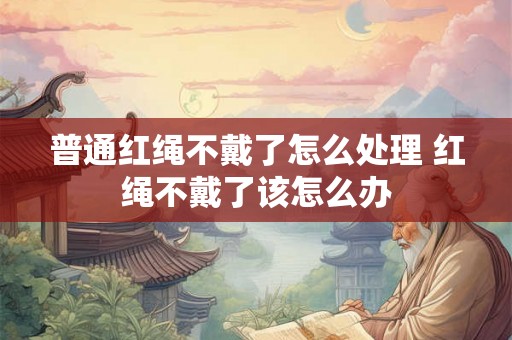 普通红绳不戴了怎么处理 红绳不戴了该怎么办