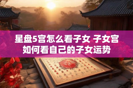 星盘5宫怎么看子女 子女宫如何看自己的子女运势