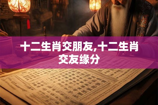十二生肖交朋友,十二生肖交友缘分 十二生肖交朋友,十二生肖交友缘分