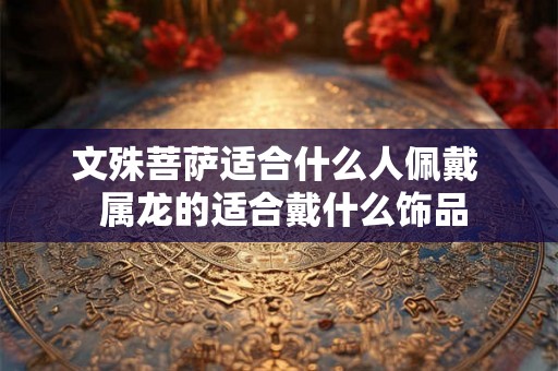 文殊菩萨适合什么人佩戴  属龙的适合戴什么饰品
