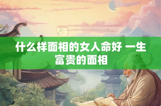 什么样面相的女人命好 一生富贵的面相