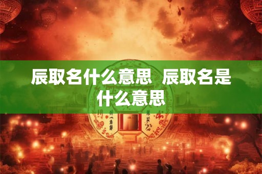 辰取名什么意思  辰取名是什么意思