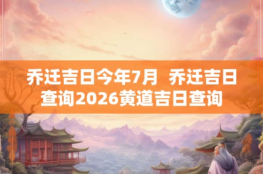 乔迁吉日今年7月  乔迁吉日查询2026黄道吉日查询