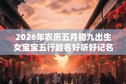 2026年农历五月初九出生女宝宝五行起名好听好记名字 2026年农历五月初九出生女宝宝五行起名好听好记名字