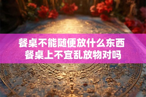 餐桌不能随便放什么东西 餐桌上不宜乱放物对吗