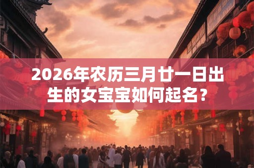 2026年农历三月廿一日出生的女宝宝如何起名？