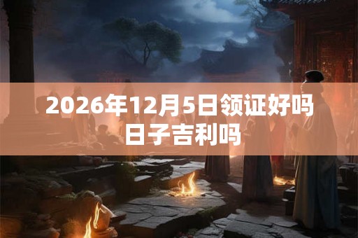 2026年12月5日领证好吗 日子吉利吗 2026年12月5日领证好吗 日子吉利吗