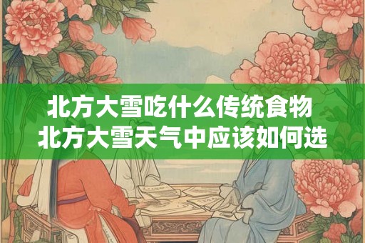 北方大雪吃什么传统食物 北方大雪天气中应该如何选择传统美食