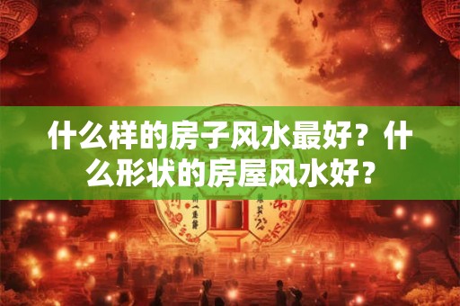什么样的房子风水最好?什么形状的房屋风水好? 什么样的房子风水最好?什么形状的房屋风水好?