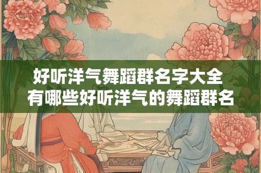 好听洋气舞蹈群名字大全 有哪些好听洋气的舞蹈群名