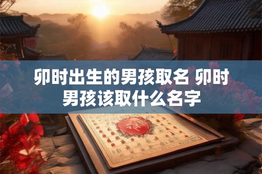 卯时出生的男孩取名 卯时男孩该取什么名字